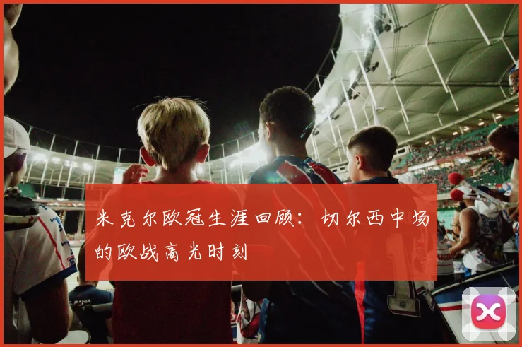 米克尔欧冠生涯回顾:切尔西中场的欧战高光时刻