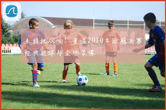 米利托双响!重温2010年欧冠决赛经典进球与全场录像